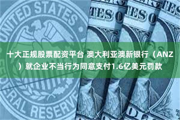 十大正规股票配资平台 澳大利亚澳新银行（ANZ）就企业不当行为同意支付1.6亿美元罚款