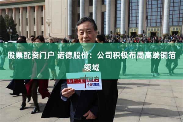 股票配资门户 诺德股份：公司积极布局高端铜箔领域